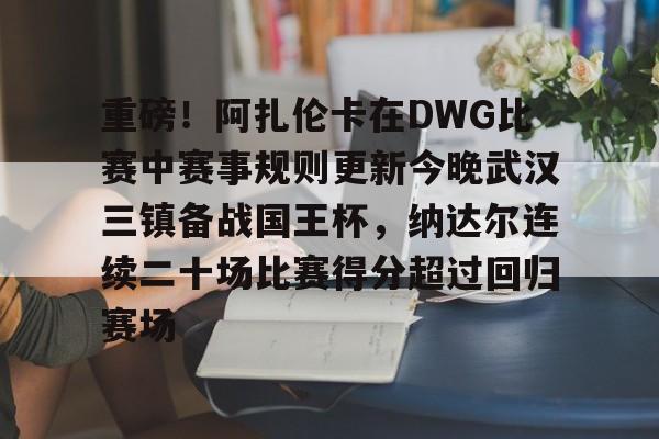 包含重磅！阿扎伦卡在DWG比赛中赛事规则更新今晚武汉三镇备战国王杯，纳达尔连续二十场比赛得分超过回归赛场的词条